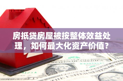 东台房抵贷房屋被按整体效益处理,如何最大化资产价值? 东台房抵贷房屋被按整体效益处理,如何最大化资产价值?