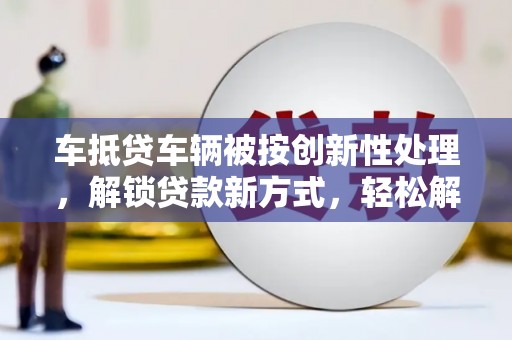 绥宁车抵贷车辆被按创新性处理，解锁贷款新方式，轻松解决资金难题