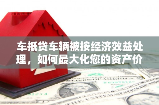 湖州车抵贷车辆被按经济效益处理，如何最大化您的资产价值？