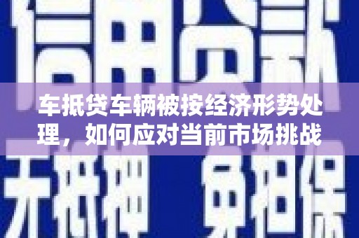 志丹车抵贷车辆被按经济形势处理，如何应对当前市场挑战？
